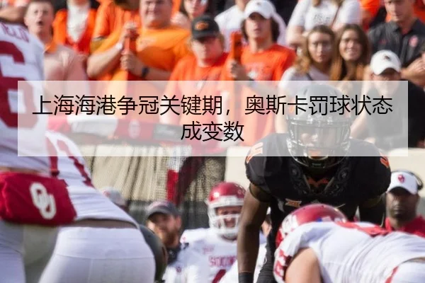 上海海港争冠关键期，奥斯卡罚球状态成变数